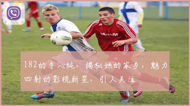182的李沁纯，揭秘她的家乡，魅力四射的影视新星，引人关注
